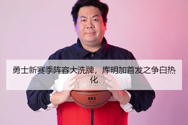 勇士新赛季阵容大洗牌，库明加首发之争白热化